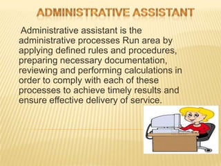 Administrative assistant is the
administrative processes Run area by
applying defined rules and procedures,
preparing necessary documentation,
reviewing and performing calculations in
order to comply with each of these
processes to achieve timely results and
ensure effective delivery of service.
 