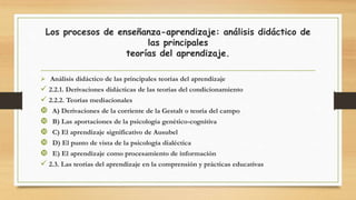 Los procesos de enseñanza-aprendizaje: análisis didáctico de
las principales
teorías del aprendizaje.
 Análisis didáctico de las principales teorías del aprendizaje
 2.2.1. Derivaciones didácticas de las teorías del condicionamiento
 2.2.2. Teorías mediacionales
 A) Derivaciones de la corriente de la Gestalt o teoría del campo
 B) Las aportaciones de la psicología genético-cognitiva
 C) El aprendizaje significativo de Ausubel
 D) El punto de vista de la psicología dialéctica
 E) El aprendizaje como procesamiento de información
 2.3. Las teorías del aprendizaje en la comprensión y prácticas educativas
 