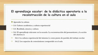 El aprendizaje escolar: de la didáctica operatoria a la
reconstrucción de la cultura en el aula
►Aprender la cultura
↔3.4. Cultura académica y cultura experiencial
↔3.5. Realidad, ciencia y cultura
↔3.6. El aprendizaje relevante en la escuela. La reconstrucción del pensamiento y la acción
del alumno/a
∞ 3.6.1. La cultura experiencial del alumno/a como punto de partida del trabajo escolar
∞ 3.6.2. Los espacios de conocimiento compartido en el aula
 
