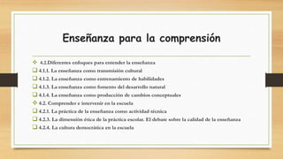 Enseñanza para la comprensión
 4.2.Diferentes enfoques para entender la enseñanza
 4.1.1. La enseñanza como transmisión cultural
 4.1.2. La enseñanza como entrenamiento de habilidades
 4.1.3. La enseñanza como fomento del desarrollo natural
 4.1.4. La enseñanza como producción de cambios conceptuales
 4.2. Comprender e intervenir en la escuela
 4.2.1. La práctica de la enseñanza como actividad técnica
 4.2.3. La dimensión ética de la práctica escolar. El debate sobre la calidad de la enseñanza
 4.2.4. La cultura democrática en la escuela
 