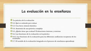 La evaluación en la enseñanza
 La práctica de la evaluación
5.2. Qué se entiende por evaluar
5.3. Una breve síntesis histórica
5.4. Anatomía de una práctica compleja
5.5. ¿Quién tiene que evaluar? Evaluaciones internas y externas
5.6. Las funciones de la evaluación en la práctica
5.6.1. Las funciones de la evaluación para las diferentes audiencias receptoras de los
resultados
5.7. El sentido de la evaluación integrada en el proceso de enseñanza-aprendizaje
 