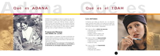 Qué esQ u é e s e l T DA H
1
LOS SÍNTOMAS
El Trastorno por Déficit de Atención con o sin Hiperacti-
vidad, conocido cómoTDAH, es un trastorno de origen neu-
robiológico que se caracteriza por tres síntomas clave: déficit
de atención, hiperactividad e impulsividad.
Por lo que se refiere al déficit de atención:
• Dificultades para concentrarse
• Distracción fácil
• Pérdida u olvido de objetos, citas..
• Dificultades para seguir órdenes
Por lo que se refiere a la hiperactividad:
• Movimiento excesivo o inapropiado
• Habla excesiva o poco oportuna
• Emisión de ruidos
Por lo que se refiere a la impulsividad:
• Desinhibición
• Actuar sin pensar
• Dificultades para planificar
AdanaQ u é e s A DA N A
ADANA tiene la finalidad de mejorar la calidad de vida de las
personas con TDAH (Trastorno por Déficit de Atención con
Hiperactividad). Creada para informar, formar y ayudar a
todos los que estén interesados en este trastorno, pretende
desarrollar todos los medios posibles para reducir los efectos
negativos que el TDAH provoca en niños, jóvenes y adultos,
para que éstos se integren felizmente en su vida diaria.
FUNDACIÓN PRIVADA
SIN ÁNIMO DE LUCRO
Nuestro objetivo es sensibilizar a los padres, profesionales de
la salud, maestros, profesores, escuelas y en general a la socie-
dad para que se dé un cambio de actitud y se aprendan estra-
tegias para su manejo.
Para conseguirlo ADANA se estructura en dos grandes ejes:
la atención directa a los afectados y a sus familias y
la formación en estrategias educativas eficaces.
 