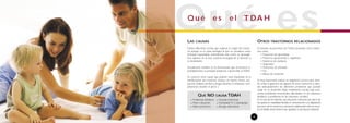 LAS CAUSAS
Existen diferentes teorías que explican el origen del trastor-
no, aunque es la causa biológica la que se considera como
principal responsable, entendiendo ésta como un desequili-
brio químico en el área cerebral encargada de la atención y
el movimiento.
Actualmente también se ha demostrado que la herencia es,
probablemente, la principal tendencia a desarrollar el TDAH.
Se conocen otras causas que podrían estar implicadas en la
manifestación del trastorno aunque en mucha menor pro-
porción (tabaco, alcohol y drogas durante el embarazo, com-
plicaciones durante el parto...)
OTROS TRASTORNOS RELACIONADOS
A menudo las personas con TDAH presentan otros trastor-
nos como:
• Trastornos de aprendizaje
• Trastorno oposicionista o negativista
• Trastorno de conducta
• Depresión
• Trastornos de ansiedad
• Tics
• Abuso de sustancias
Es muy importante realizar un diagnóstico precoz para inten-
tar evitar la aparición de algunos de estos trastornos o abor-
dar adecuadamente los diferentes problemas que puedan
surgir en su desarrollo (bajo rendimiento escolar, baja auto-
estima, problemas emocionales, dificultades en las relaciones
familiares o problemas en las relaciones sociales).
En el caso de los niños/as,una educación coherente por parte de
los padres, la estabilidad familiar, el conocimiento y la adaptación
por parte de los maestros y una buena colaboración entre la escue-
la y la familia serán factores que ayudaran a una buena evolución.
5
Qué esQ u é e s e l T DA H
QUÉ NO CAUSA TDAH
• Problemas familiares • Escuelas inefectivas
• Pobre educación • DemasiadaTV o videojuegos
• Malos profesores • Alergias alimenticias
 