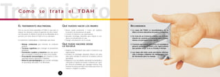 RECORDEMOS
1. La causa del TDAH es neurobiológica, no se
debe a errores educativos de padres y maestros.
2. Se trata de un trastorno crónico, con el trata-
miento no curamos el trastorno, pero sí ense-
ñamos a la persona a vivir con él.
3. Conviene que padres,maestros y la sociedad en
general conozcan el TDAH y las repercusiones
que puedan surgir si no es tratado a tiempo.
4. Las claves del éxito serán una buena informa-
ción a tiempo y disponer de medios para reci-
bir formación para su manejo.
TratamientoEL TRATAMIENTO MULTIMODAL
Éste no cura de forma automática el TDAH, lo que hace es
mejorar los síntomas y reducir la aparición de otros trastor-
nos más graves. Se diseña en función de las dificultades de la
persona y de como afecta el TDAH en la su vida diaria.
El tratamiento multidisciplinar o multimodal suele incluir:
• Manejo conductual, para fomentar las conductas
positivas
• Técnicas cognitivas, para conseguir un pensamiento
planificado
• Formación a padres y maestros, para que apren-
dan a reconducir el trastorno en casa y en la escuela
• Prescripción farmacológica, para mejorar la sinto-
matología inatenta, hiperactiva e impulsiva
• Refuerzo psicopedagógico, para enseñar estrategias
de aprendizaje adecuadas a sus dificultades
QUÉ PUEDEN HACER LOS PADRES
• Buscar ayuda profesional a través del pediatra,
la escuela o las asociaciones de ayuda
• Conocer el trastorno y sus repercusiones
• Aprender estrategias educativas para mejorar la con-
ducta y la comunicación en casa
• Trabajar estrechamente con la escuela
QUÉ PUEDE HACERSE DESDE
LA ESCUELA
• Disponer de información clara sobre el trastorno y sus
repercusiones
• Formarse en estrategias educativas eficaces con estos
niños tanto referidas al control de la conducta como al
aprendizaje
• Adaptarse a sus necesidades, adecuando las demandas y
reforzando al máximo las buenas conductas, por ejem-
plo, ofrecerle actividades que supongan moverse, frag-
mentarle las tareas, permitirle más tiempo para hacer un
examen o elogiarle en público.
8
C ó m o s e t r a t a e l T DA H
 