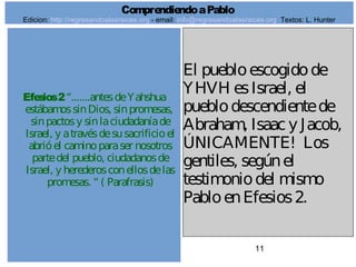 11
Efesios2“.......antesdeYahshua
estábamossinDios, sinpromesas,
sinpactosy sinlaciudadaníade
Israel, y atravésdesusacrificioel
abrióel caminoparaser nosotros
partedel pueblo, ciudadanosde
Israel, y herederosconellosdelas
promesas. “ ( Parafrasis)
El puebloescogidode
YHVH esIsrael, el
pueblodescendientede
Abraham, Isaacy Jacob,
ÚNICAMENTE! Los
gentiles, segúnel
testimoniodel mismo
PabloenEfesios2.
ComprendiendoaPablo
Edicion: http://regresandoalasraices.org - email: info@regresandoalasraices.org Textos: L. Hunter
 