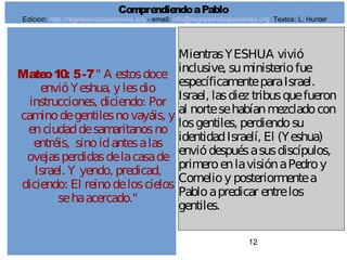 12
Mateo10: 5-7" A estosdoce
envióYeshua, y lesdio
instrucciones, diciendo: Por
caminodegentilesnovayáis, y
enciudaddesamaritanosno
entréis, sinoidantesalas
ovejasperdidasdelacasade
Israel. Y yendo, predicad,
diciendo: El reinodeloscielos
sehaacercado."
MientrasYESHUA vivió
inclusive, suministeriofue
específicamenteparaIsrael.
Israel, lasdiez tribusquefueron
al nortesehabíanmezcladocon
losgentiles, perdiendosu
identidadIsraelí, El (Yeshua)
enviódespuésasusdiscípulos,
primeroenlavisiónaPedroy
Cornelioy posteriormentea
Pabloapredicar entrelos
gentiles.
ComprendiendoaPablo
Edicion: http://regresandoalasraices.org - email: info@regresandoalasraices.org Textos: L. Hunter
 
