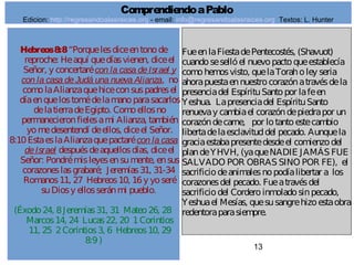13
Hebreos8:8“Porquelesdiceentonode
reproche: Heaquí quedíasvienen, diceel
Señor, y concertarécon la casa deIsrael y
con la casa deJudá una nueva Alianza, no
comolaAlianzaquehiceconsuspadresel
díaenquelostomédelamanoparasacarlos
delatierradeEgipto. Comoellosno
permanecieronfielesami Alianza, también
yomedesentendí deellos, diceel Señor.
8:10EstaeslaAlianzaquepactarécon la casa
deIsrael despuésdeaquellosdías, diceel
Señor: Pondrémisleyesensumente, ensus
corazoneslasgrabaré; Jeremías31, 31-34
Romanos11, 27 Hebreos10, 16y yoseré
suDiosy ellosseránmi pueblo.
(Éxodo24, 8Jeremías31, 31 Mateo26, 28
Marcos14, 24 Lucas22, 20 1Corintios
11, 25 2Corintios3, 6 Hebreos10, 29
8:9)
FueenlaFiestadePentecostés, (Shavuot)
cuandosesellóel nuevopactoqueestablecía
comohemosvisto, quelaToraholey seria
ahorapuestaennuestrocorazónatravésdela
presenciadel EspírituSantopor lafeen
Yeshua. Lapresenciadel EspírituSanto
renuevay cambiael corazóndepiedrapor un
corazóndecarne, por lotantoestecambio
libertadelaesclavituddel pecado. Aunquela
graciaestabapresentedesdeel comienzodel
plandeYHVH, (yaqueNADIE JAMÁS FUE
SALVADO POR OBRAS SINO POR FE), el
sacrificiodeanimalesnopodíalibertar a los
corazonesdel pecado. Fueatravésdel
sacrificiodel Corderoinmoladosinpecado,
Yeshuael Mesías, quesusangrehizoestaobra
redentoraparasiempre.
ComprendiendoaPablo
Edicion: http://regresandoalasraices.org - email: info@regresandoalasraices.org Textos: L. Hunter
 