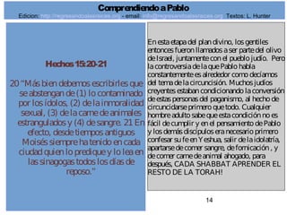 14
Hechos15:20-21
20“Másbiendebemosescribirlesque
seabstengande(1) locontaminado
por losídolos, (2) delainmoralidad
sexual, (3) delacarnedeanimales
estranguladosy (4) desangre. 21En
efecto, desdetiemposantiguos
Moiséssiemprehatenidoencada
ciudadquienloprediquey loleaen
lassinagogastodoslosdíasde
reposo.”
Enestaetapadel plandivino, losgentiles
entoncesfueronllamadosaser partedel olivo
deIsrael, juntamenteconel pueblojudío. Pero
lacontroversiadelaquePablohabla
constantementeesalrededor comodecíamos
del temadelacircuncisión. Muchosjudíos
creyentesestabancondicionandolaconversión
deestaspersonasdel paganismo, al hechode
circuncidarseprimeroquetodo. Cualquier
hombreadultosabequeestacondiciónnoes
fácil decumplir y enel pensamientodePablo
y losdemásdiscípuloseranecesarioprimero
confesar sufeenYeshua, salir delaidolatría,
apartarsedecomer sangre, defornicación, y
decomer carnedeanimal ahogado, para
después, CADA SHABBAT APRENDER EL
RESTO DE LA TORAH!
ComprendiendoaPablo
Edicion: http://regresandoalasraices.org - email: info@regresandoalasraices.org Textos: L. Hunter
 