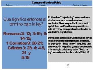 15
Quesignificaentoncesel
terminobajolaley?
Romanos2: 12; 3:19; 6:
14-15;
1Corintios9: 20-21;
Gálatas3: 23; 4: 4-5,
21 y
5:18
El término"bajolaley" oexpresiones
similaresaparecenenlosextos
anotados. SiendoquePabloesel único
apóstol enlasEscriturasqueutilizan
estetérmino, esimportanteentender su
verdaderosignificado:
DentrodelateologíaCristianadeser la
iglesiaunaentidadseparadadeIsrael,
laexpresión"bajolaley" adquirióuna
connotaciónnegativayaquedeacuerdo
alateologíacristiana, estar "bajola
ley" esrechazar laobra deYESHUA.
ComprendiendoaPablo
Edicion: http://regresandoalasraices.org - email: info@regresandoalasraices.org Textos: L. Hunter
 