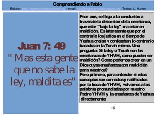 16
Juan7: 49
" Masestagente
quenosabela
ley, malditaes"
Peor aún, sellegoalaconclusióna
travésdeladistorsióndelaenseñanza,
queestar "bajolaley" eraestar en
maldición. Esinteresantequepor el
contrariolosjudíosenel tiempode
Yeshuacreíanyconfesabanlocontrario
basadosenlaTorahmisma. Una
pregunta: Si laleyoTorahsonlas
enseñanzasdeYHVH, comopuedenser
maldición?Comopodemoscreer enun
Dioscuyasenseñanzassonmaldición
paranosotros?
Peroprimero, paraentender si estos
conceptossoncorrectosyratificados
por labocadeYHVH, volvamosalas
palabraspronunciadaspor nuestro
PadreYHVH y laenseñanzadeYeshua
directamente:
ComprendiendoaPablo
Edicion: http://regresandoalasraices.org - email: info@regresandoalasraices.org Textos: L. Hunter
 