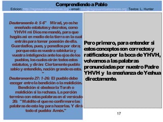 17
Deuteronomio 4: 5-6" Mirad, yooshe
enseñadoestatutosydecretos, como
YHVH mi Diosmemandó, paraque
hagáisasí enmediodelatierraenlacual
entráisparatomar posesióndeella.
Guardadlos, pues, yponedlospor obra;
porqueestaesvuestrasabiduríay
vuestrainteligenciaantelosojosdelos
pueblos, loscualesoirántodosestos
estatutos, ydirán: Ciertamentepueblo
sabioyentendido, nacióngrandeesesta.
"
Deuteronomio 27: 1-26: El pueblodebe
escoger entrelabendiciónolamaldición.
Bendiciónsi obedecelaToraho
maldiciónsi larechaza. Laporción
terminaconestaspalabrasenel versículo
26: "Malditoel quenoconfirmarelas
palabrasdeestaleyparahacerlas. Y dirá
todoel pueblo: Amén."
Peroprimero, paraentender si
estosconceptossoncorrectosy
ratificadospor labocadeYHVH,
volvamosalaspalabras
pronunciadaspor nuestroPadre
YHVH y laenseñanzadeYeshua
directamente.
ComprendiendoaPablo
Edicion: http://regresandoalasraices.org - email: info@regresandoalasraices.org Textos: L. Hunter
 