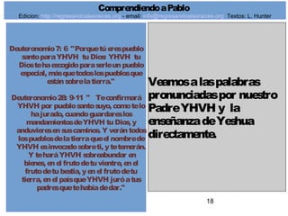 18
Deuteronomio7: 6 "Porquetúerespueblo
santoparaYHVH tuDios: YHVH tu
Diostehaescogidoparaserleunpueblo
especial, másquetodoslospueblosque
estánsobrelatierra."
Deuteronomio28: 9-11 " Teconfirmará
YHVH por pueblosantosuyo, comotelo
hajurado, cuandoguardareslos
mandamientosdeYHVH tuDios, y
anduvieresensuscaminos. Y verántodos
lospueblosdelatierraqueel nombrede
YHVH esinvocadosobreti, ytetemerán.
Y teharáYHVH sobreabundar en
bienes, enel frutodetuvientre, enel
frutodetubestia, yenel frutodetu
tierra, enel paísqueYHVH juróatus
padresquetehabíadedar."
Veamosalaspalabras
pronunciadaspor nuestro
PadreYHVH y la
enseñanzadeYeshua
directamente.
ComprendiendoaPablo
Edicion: http://regresandoalasraices.org - email: info@regresandoalasraices.org Textos: L. Hunter
 