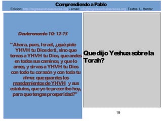 19
Deuteronomio10: 12-13
"Ahora, pues, Israel, ¿quépide
YHVH tuDiosdeti, sinoque
temasaYHVH tuDios, queandes
entodossuscaminos, yquelo
ames, ysirvasaYHVH tuDios
contodotucorazónycontodatu
alma; queguardeslos
mandamientosdeYHVH ysus
estatutos, queyoteprescribohoy,
paraquetengasprosperidad?"
QuedijoYeshuasobrela
Torah?
ComprendiendoaPablo
Edicion: http://regresandoalasraices.org - email: info@regresandoalasraices.org Textos: L. Hunter
 
