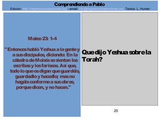 20
Mateo23: 1-4
"EntonceshablóYeshuaalagentey
asusdiscípulos, diciendo: Enla
cátedradeMoiséssesientanlos
escribasylosfariseos. Así que,
todoloqueosdiganqueguardéis,
guardadloyhacedlo; masno
hagáisconformeasusobras,
porquedicen, ynohacen."
QuedijoYeshuasobrela
Torah?
ComprendiendoaPablo
Edicion: http://regresandoalasraices.org - email: info@regresandoalasraices.org Textos: L. Hunter
 