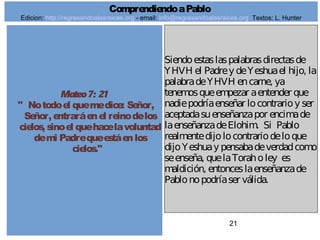 21
Mateo7: 21
" Notodoel quemedice: Señor,
Señor, entraráenel reinodelos
cielos, sinoel quehacelavoluntad
demi Padrequeestáenlos
cielos."
Siendoestaslaspalabrasdirectasde
YHVH el Padrey deYeshuael hijo, la
palabradeYHVH encarne, ya
tenemosqueempezar aentender que
nadiepodríaenseñar locontrarioy ser
aceptadasuenseñanzapor encimade
laenseñanzadeElohim. Si Pablo
realmentedijolocontrariodeloque
dijoYeshuay pensabadeverdadcomo
seenseña, quelaToraholey es
maldición, entonceslaenseñanzade
Pablonopodríaser válida.
ComprendiendoaPablo
Edicion: http://regresandoalasraices.org - email: info@regresandoalasraices.org Textos: L. Hunter
 