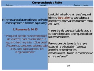 22
MiremosahoralasenseñanzasdePablo
dondeapareceel términobajolaley:
1. Romanos6: 14-15
" Porqueel pecadonoseenseñoreará
devosotros; puesnoestáisbajola
ley, sinobajolagracia. ¿Qué, pues?
¿Pecaremos, porquenoestamosbajo
laley, sinobajolagracia? En
ningunamanera."
Ladoctrinatradicional enseñaqueel
términobajolaley esequivalentea
obedecer y observar losmandamientos
del Padre.
Y seentiendequeestar bajolagracia
esequivalenteanotener queobedecer
losmandamientos.
Perosorprendentemente!siempre
escuché laexhortación(correcta
además) deobedecer los
mandamientos. Notanlacontradicción
enlaenseñanza?
ComprendiendoaPablo
Edicion: http://regresandoalasraices.org - email: info@regresandoalasraices.org Textos: L. Hunter
 