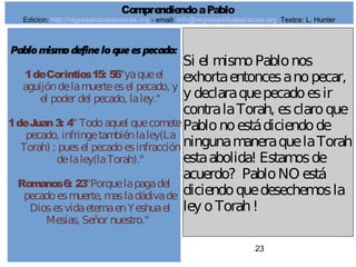 23
Pablomismodefine loque es pecado:
1deCorintios15: 56"yaqueel
aguijóndelamuerteesel pecado, y
el poder del pecado, laley."
1deJuan3: 4" Todoaquel quecomete
pecado, infringetambiénlaley(La
Torah) ; puesel pecadoesinfracción
delaley(laTorah)."
Romanos6: 23"Porquelapagadel
pecadoesmuerte, masladádivade
DiosesvidaeternaenYeshuael
Mesías, Señor nuestro."
Si el mismoPablonos
exhortaentoncesanopecar,
y declaraquepecadoesir
contralaTorah, esclaroque
Pablonoestádiciendode
ningunamaneraquelaTorah
estaabolida! Estamosde
acuerdo? PabloNO está
diciendoquedesechemosla
ley oTorah!
ComprendiendoaPablo
Edicion: http://regresandoalasraices.org - email: info@regresandoalasraices.org Textos: L. Hunter
 