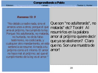 24
Romanos 13: 9
"Nodebáisanadienada, sinoel
amarosunosaotros; porqueel que
amaal prójimo, hacumplidolaley.
Porque: Noadulterarás, nomatarás,
nohurtarás, nodirásfalso
testimonio, nocodiciarás, y
cualquier otromandamiento, enesta
sentenciaseresume: Amarásatu
prójimocomoati mismo. El amor
nohacemal al prójimo; así queel
cumplimientodelaley esel amor."
Queson"noadulterarás", no
matarás" etc? Torah! Al
resumirlosenlapalabra
amor al prójimoquieredecir
queyaseabolieron? Claro
queno. Sonunamuestrade
amor!
ComprendiendoaPablo
Edicion: http://regresandoalasraices.org - email: info@regresandoalasraices.org Textos: L. Hunter
 