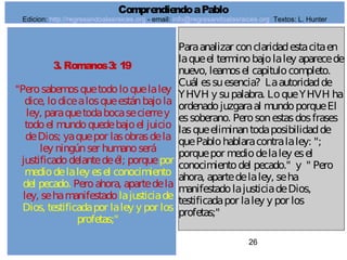 26
3. Romanos3: 19
"Perosabemosquetodoloquelaley
dice, lodicealosqueestánbajola
ley, paraquetodabocasecierrey
todoel mundoquedebajoel juicio
deDios; yaquepor lasobrasdela
ley ningúnser humanoserá
justificadodelantedeél; porquepor
mediodelaley esel conocimiento
del pecado. Peroahora, apartedela
ley, sehamanifestadolajusticiade
Dios, testificadapor laley y por los
profetas;"
Paraanalizar conclaridadestacitaen
laqueel terminobajolaley aparecede
nuevo, leamosel capitulocompleto.
Cuál essuesencia? Laautoridadde
YHVH y supalabra. LoqueYHVH ha
ordenadojuzgaraal mundoporqueEl
essoberano. Perosonestasdosfrases
lasqueeliminantodaposibilidadde
quePablohablaracontralaley: ";
porquepor mediodelaley esel
conocimientodel pecado." y " Pero
ahora, apartedelaley, seha
manifestadolajusticiadeDios,
testificadapor laley y por los
profetas;"
ComprendiendoaPablo
Edicion: http://regresandoalasraices.org - email: info@regresandoalasraices.org Textos: L. Hunter
 