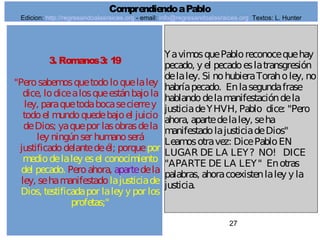 27
3. Romanos3: 19
"Perosabemosquetodoloquelaley
dice, lodicealosqueestánbajola
ley, paraquetodabocasecierrey
todoel mundoquedebajoel juicio
deDios; yaquepor lasobrasdela
ley ningúnser humanoserá
justificadodelantedeél; porquepor
mediodelaley esel conocimiento
del pecado. Peroahora, apartedela
ley, sehamanifestadolajusticiade
Dios, testificadapor laley y por los
profetas;"
YavimosquePabloreconocequehay
pecado, y el pecadoeslatransgresión
delaley. Si nohubieraToraholey, no
habríapecado. Enlasegundafrase
hablandodelamanifestacióndela
justiciadeYHVH, Pablo dice: "Pero
ahora, apartedelaley, seha
manifestadolajusticiadeDios"
Leamosotravez: DicePabloEN
LUGAR DE LA LEY? NO! DICE
"APARTE DE LA LEY" Enotras
palabras, ahoracoexistenlaley y la
justicia.
ComprendiendoaPablo
Edicion: http://regresandoalasraices.org - email: info@regresandoalasraices.org Textos: L. Hunter
 