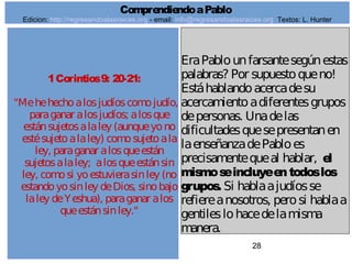 28
1Corintios9: 20-21:
"Mehehechoalosjudíoscomojudío,
paraganar alosjudíos; alosque
estánsujetosalaley (aunqueyono
estésujetoalaley) comosujetoala
ley, paraganar alosqueestán
sujetosalaley; alosqueestánsin
ley, comosi yoestuvierasinley (no
estandoyosinley deDios, sinobajo
laley deYeshua), paraganar alos
queestánsinley."
EraPablounfarsantesegúnestas
palabras? Por supuestoqueno!
Estáhablandoacercadesu
acercamientoadiferentesgrupos
depersonas. Unadelas
dificultadesquesepresentanen
laenseñanzadePabloes
precisamentequeal hablar, el
mismoseincluyeentodoslos
grupos. Si hablaajudíosse
refiereanosotros, perosi hablaa
gentileslohacedelamisma
manera.
ComprendiendoaPablo
Edicion: http://regresandoalasraices.org - email: info@regresandoalasraices.org Textos: L. Hunter
 