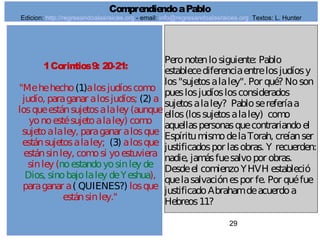 29
1Corintios9: 20-21:
"Mehehecho(1)alosjudíoscomo
judío, paraganar alosjudíos; (2) a
losqueestánsujetosalaley (aunque
yonoestésujetoalaley) como
sujetoalaley, paraganar alosque
estánsujetosalaley; (3) alosque
estánsinley, comosi yoestuviera
sinley (noestandoyosinley de
Dios, sinobajolaley deYeshua),
paraganar a( QUIENES?) losque
estánsinley."
Peronotenlosiguiente: Pablo
establecediferenciaentrelosjudíosy
los"sujetosalaley". Por qué? Noson
pueslosjudíoslosconsiderados
sujetosalaley? Pablosereferíaa
ellos(lossujetosalaley) como
aquellaspersonasquecontrariandoel
EspíritumismodelaTorah, creíanser
justificadospor lasobras. Y recuerden:
nadie, jamásfuesalvopor obras.
Desdeel comienzoYHVH estableció
quelasalvaciónespor fe. Por quéfue
justificadoAbrahamdeacuerdoa
Hebreos11?
ComprendiendoaPablo
Edicion: http://regresandoalasraices.org - email: info@regresandoalasraices.org Textos: L. Hunter
 