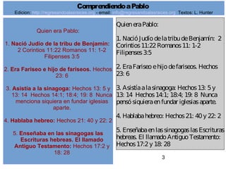 3
Quien era Pablo:
1. Nació Judío de la tribu de Benjamín:
2 Corintios 11:22 Romanos 11: 1-2
Filipenses 3:5
2. Era Fariseo e hijo de fariseos. Hechos
23: 6
3. Asistía a la sinagoga: Hechos 13: 5 y
13: 14 Hechos 14:1; 18:4; 19: 8 Nunca
menciona siquiera en fundar iglesias
aparte.
4. Hablaba hebreo: Hechos 21: 40 y 22: 2
5. Enseñaba en las sinagogas las
Escrituras hebreas. El llamado
Antiguo Testamento: Hechos 17:2 y
18: 28
QuieneraPablo:
1. NacióJudíodelatribudeBenjamín: 2
Corintios11:22Romanos11: 1-2
Filipenses3:5
2. EraFariseoehijodefariseos. Hechos
23: 6
3. Asistíaalasinagoga: Hechos13: 5y
13: 14 Hechos14:1; 18:4; 19: 8 Nunca
pensósiquieraenfundar iglesiasaparte.
4. Hablabahebreo: Hechos21: 40y 22: 2
5. EnseñabaenlassinagogaslasEscrituras
hebreas. El llamadoAntiguoTestamento:
Hechos17:2y 18: 28
ComprendiendoaPablo
Edicion: http://regresandoalasraices.org - email: info@regresandoalasraices.org Textos: L. Hunter
 