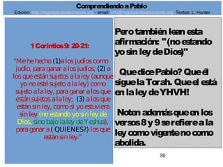 30
1Corintios9: 20-21:
"Mehehecho(1)alosjudíoscomo
judío, paraganar alosjudíos; (2) a
losqueestánsujetosalaley (aunque
yonoestésujetoalaley) como
sujetoalaley, paraganar alosque
estánsujetosalaley; (3) alosque
estánsinley, comosi yoestuviera
sinley (noestandoyosinley de
Dios, sinobajolaley deYeshua),
paraganar a( QUIENES?) losque
estánsinley."
Perotambiénleanesta
afirmación: "(noestando
yosinleydeDios)"
QuedicePablo?Queél
siguelaTorah. Queel está
enlaleydeYHVH!
Notenademásqueenlos
versos8y9serefiereala
leycomovigentenocomo
abolida.
ComprendiendoaPablo
Edicion: http://regresandoalasraices.org - email: info@regresandoalasraices.org Textos: L. Hunter
 