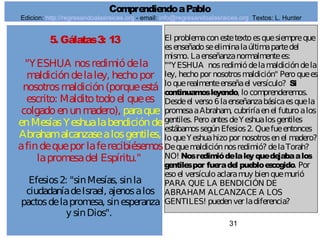 31
5. Gálatas3: 13
"YESHUA nosredimiódela
maldicióndelaley, hechopor
nosotrosmaldición(porqueestá
escrito: Malditotodoel quees
colgadoenunmadero), paraque
enMesíasYeshualabendiciónde
Abrahamalcanzasealosgentiles,
afindequepor laferecibiésemos
lapromesadel Espíritu."
Efesios2: "sinMesías, sinla
ciudadaníadeIsrael, ajenosalos
pactosdelapromesa, sinesperanza
y sinDios".
El problemaconestetextoesquesiempreque
esenseñadoseeliminalaúltimapartedel
mismo. Laenseñanzanormalmentees:
""YESHUA nosredimiódelamaldicióndela
ley, hechopor nosotrosmaldición" Peroquees
loquerealmenteenseñael versículo? Si
continuamosleyendo, locomprenderemos.
Desdeel verso6laenseñanzabásicaesquela
promesaaAbraham, cubriríaenel futuroalos
gentiles. PeroantesdeYeshualosgentiles
estábamossegúnEfesios2. Quefueentonces
loqueYeshuahizopor nosotrosenel madero?
Dequemaldiciónnosredimió? delaTorah?
NO! Nosredimiódelaleyquedejabaalos
gentilespor fueradel puebloescogido. Por
esoel versículoaclaramuy bienquemurió
PARA QUE LA BENDICIÓN DE
ABRAHAM ALCANZACE A LOS
GENTILES! puedenver ladiferencia?
ComprendiendoaPablo
Edicion: http://regresandoalasraices.org - email: info@regresandoalasraices.org Textos: L. Hunter
 