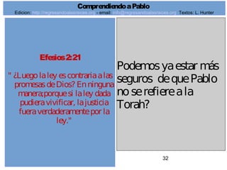 32
Efesios2:21
" ¿Luegolaley escontrariaalas
promesasdeDios? Enninguna
manera;porquesi laley dada
pudieravivificar, lajusticia
fueraverdaderamentepor la
ley."
Podemosyaestar más
seguros dequePablo
noserefiereala
Torah?
ComprendiendoaPablo
Edicion: http://regresandoalasraices.org - email: info@regresandoalasraices.org Textos: L. Hunter
 