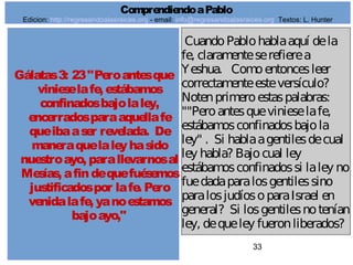 33
Gálatas3: 23"Peroantesque
vinieselafe, estábamos
confinadosbajolaley,
encerradosparaaquellafe
queibaaser revelada. De
maneraquelaleyhasido
nuestroayo, parallevarnosal
Mesías, afindequefuésemos
justificadospor lafe. Pero
venidalafe, yanoestamos
bajoayo,"
CuandoPablohablaaquí dela
fe, claramenteserefierea
Yeshua. Comoentoncesleer
correctamenteesteversículo?
Notenprimeroestaspalabras:
""Peroantesquevinieselafe,
estábamosconfinadosbajola
ley" . Si hablaagentilesdecual
ley habla? Bajocual ley
estábamosconfinadossi laley no
fuedadaparalosgentilessino
paralosjudíosoparaIsrael en
general? Si losgentilesnotenían
ley, dequeley fueronliberados?
ComprendiendoaPablo
Edicion: http://regresandoalasraices.org - email: info@regresandoalasraices.org Textos: L. Hunter
 