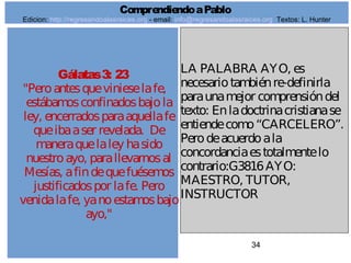 34
Gálatas3: 23
"Peroantesquevinieselafe,
estábamosconfinadosbajola
ley, encerradosparaaquellafe
queibaaser revelada. De
maneraquelaley hasido
nuestroayo, parallevarnosal
Mesías, afindequefuésemos
justificadospor lafe. Pero
venidalafe, yanoestamosbajo
ayo,"
LA PALABRA AYO, es
necesariotambiénre-definirla
paraunamejor comprensióndel
texto: Enladoctrinacristianase
entiendecomo“CARCELERO”.
Perodeacuerdoala
concordanciaestotalmentelo
contrario:G3816AYO:
MAESTRO, TUTOR,
INSTRUCTOR
ComprendiendoaPablo
Edicion: http://regresandoalasraices.org - email: info@regresandoalasraices.org Textos: L. Hunter
 