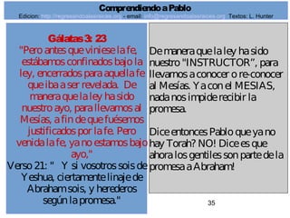 35
Gálatas3: 23
"Peroantesquevinieselafe,
estábamosconfinadosbajola
ley, encerradosparaaquellafe
queibaaser revelada. De
maneraquelaley hasido
nuestroayo, parallevarnosal
Mesías, afindequefuésemos
justificadospor lafe. Pero
venidalafe, yanoestamosbajo
ayo,"
Verso21: " Y si vosotrossoisde
Yeshua, ciertamentelinajede
Abrahamsois, y herederos
segúnlapromesa."
Demaneraquelaley hasido
nuestro"INSTRUCTOR”, para
llevarnosaconocer ore-conocer
al Mesías. Yaconel MESIAS,
nadanosimpiderecibir la
promesa.
DiceentoncesPabloqueyano
hay Torah? NO! Diceesque
ahoralosgentilessonpartedela
promesaaAbraham!
ComprendiendoaPablo
Edicion: http://regresandoalasraices.org - email: info@regresandoalasraices.org Textos: L. Hunter
 