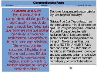 36
7. Gálatas 4: 4-5, 21
Perocuandovinoel
cumplimientodel tiempo, Dios
envióasuHijo, nacidode
mujer y nacidobajolaley, para
queredimiesealosqueestaban
bajolaley, afindeque
recibiésemoslaadopciónde
hijos. Y por cuantosoishijos,
Diosenvióavuestros
corazonesel Espíritudesu
Hijo, el cual clama: !!Abba,
Padre! Así queyanoeres
esclavo, sinohijo; y si hijo,
tambiénherederodeDiospor
mediodeYeshua.."
Decidme, losquequeréisestar bajola
ley: ¿nohabéisoídolaley?
Gálatas4del 1al 7esuntextomuy
curiosocuandosemirael contextocon
ojosBíblicosy nogriegosoRomanos.
Por qué? Porque, dequienestá
hablandoPablo? Lógicamentedel
pueblodeIsrael. Delosjudíosensu
tiempo! , Nodelosgentiles. Los
gentilesNO TENÍAN LEY! Pablo
dicequeaunquelosjudíoseranlos
herederos, sinYahshuaeranigual que
esclavosyaquenoteníanlarevelación
del EspírituSantoparaser contados
comohijosy por lotantoherederos.
ComprendiendoaPablo
Edicion: http://regresandoalasraices.org - email: info@regresandoalasraices.org Textos: L. Hunter
 