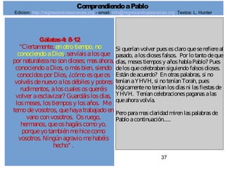 37
Gálatas4: 8-12
"Ciertamente, enotrotiempo, no
conociendoaDios, servíaisalosque
por naturalezanosondioses; masahora,
conociendoaDios, omásbien, siendo
conocidospor Dios, ¿cómoesqueos
volvéisdenuevoalosdébilesy pobres
rudimentos, aloscualesosqueréis
volver aesclavizar? Guardáislosdías,
losmeses, lostiemposy losaños. Me
temodevosotros, quehayatrabajadoen
vanoconvosotros. Osruego,
hermanos, queoshagáiscomoyo,
porqueyotambiénmehicecomo
vosotros. Ningúnagraviomehabéis
hecho" .
Si queríanvolver puesesclaroqueserefiereal
pasado, alosdiosesfalsos. Por lotantodeque
días, mesestiemposy añoshablaPablo? Pues
delosquecelebrabansiguiendofalsosdioses.
Estándeacuerdo? Enotraspalabras, si no
teníanaYHVH, si noteníanTorah, pues
lógicamentenoteníanlosdíasni lasfiestasde
YHVH. Teníancelebracionespaganasalas
queahoravolvía.
Peroparamasclaridadmirenlaspalabrasde
Pabloacontinuación.....
ComprendiendoaPablo
Edicion: http://regresandoalasraices.org - email: info@regresandoalasraices.org Textos: L. Hunter
 