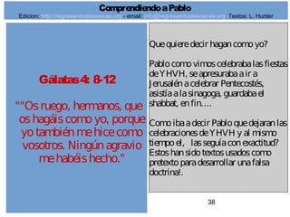 38
Gálatas4: 8-12
""Osruego, hermanos, que
oshagáiscomoyo, porque
yotambiénmehicecomo
vosotros. Ningúnagravio
mehabéishecho."
Quequieredecir hagancomoyo?
Pablocomovimoscelebrabalasfiestas
deYHVH, seapresurabaair a
Jerusalénacelebrar Pentecostés,
asistíaalasinagoga, guardabael
shabbat, enfin….
Comoibaadecir Pabloquedejaranlas
celebracionesdeYHVH y al mismo
tiempoel, lasseguíaconexactitud?
Estoshansidotextosusadoscomo
pretextoparadesarrollar unafalsa
doctrina!.
ComprendiendoaPablo
Edicion: http://regresandoalasraices.org - email: info@regresandoalasraices.org Textos: L. Hunter
 