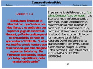 39
Gálatas5: 1-4
" Estad, pues, firmesenla
libertadcon queYeshuanos
hizolibres, ynoestéisotravez
sujetosal yugodeesclavitud.
Heaquí, yoPabloosdigoquesi
oscircuncidáis, denadaos
aprovecharáYESHUA.. Y otra
veztestificoatodohombreque
secircuncida, queestáobligado
aguardar todalaley. De
Yeshuaosdesligasteis, losque
por laleyosjustificáis; dela
graciahabéiscaído."
El pensamientodePabloesclaro: "La
salvaciónespor fe, nopor obras". Las
Escriturasnosenseñanestodesdeel
comienzo. Puedeustedmostrar un
soloversodelaEscrituradondese
habledelatal dispensacióndelaley,
comosi enel tiempoanterior aYeshua
lasalvaciónfuerapor cumplir todos
losmandamientossinfallar. ?
Abraham, David, cualquieradelos
grandeshombresdeYHVH, aunque
fueronreconocidospor El, como
justos, pecaron. Fueronsalvospor FE!
Y CONTADA SU FE POR
JUSTICIA!
ComprendiendoaPablo
Edicion: http://regresandoalasraices.org - email: info@regresandoalasraices.org Textos: L. Hunter
 