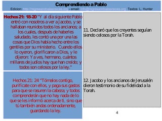 4
Hechos21: 24"Tómaloscontigo,
purifícateconellos, y pagasusgastos
paraqueserasurenlacabeza; y todos
comprenderánquenohay nadadelo
queselesinformóacercadeti, sinoque
tútambiénandasordenadamente,
guardandolaley.
11. Declaróqueloscreyentesseguían
siendocelosospor laTorah.
12. Jacoboy losancianosdeJerusalén
dierontestimoniodesufidelidadala
Torah.
ComprendiendoaPablo
Edicion: http://regresandoalasraices.org - email: info@regresandoalasraices.org Textos: L. Hunter
Hechos21: 18-20"Y al díasiguientePablo
entróconnosotrosaver aJacobo, y se
hallabanreunidostodoslosancianos; a
loscuales, despuésdehaberles
saludado, lescontóunapor unalas
cosasqueDioshabíahechoentrelos
gentilespor suministerio. Cuandoellos
looyeron, glorificaronaDios, y le
dijeron: Yaves, hermano, cuántos
millaresdejudíoshay quehancreído; y
todossoncelosospor laley."
 