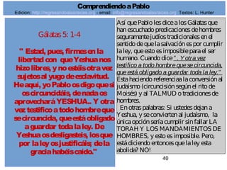 40
Gálatas5: 1-4
" Estad, pues, firmesenla
libertadcon queYeshuanos
hizolibres, ynoestéisotravez
sujetosal yugodeesclavitud.
Heaquí, yoPabloosdigoquesi
oscircuncidáis, denadaos
aprovecharáYESHUA.. Y otra
veztestificoatodohombreque
secircuncida, queestáobligado
aguardar todalaley. De
Yeshuaosdesligasteis, losque
por laleyosjustificáis; dela
graciahabéiscaído."
Así quePablolesdicealosGálatasque
hanescuchadopredicacionesdehombres
seguramentejudíostradicionalesenel
sentidodequelasalvaciónespor cumplir
laley, queestoesimposibleparael ser
humano. Cuandodice” . Yotra vez
testifico a todo hombrequesecircuncida,
queestá obligado a guardar toda la ley."
Estahaciendoreferenciaalaconversiónal
judaísmo(circuncisiónsegúnel ritode
Moisés) y al TALMUD otradicionesde
hombres.
Enotraspalabras: Si ustedesdejana
Yeshua, y seconviertenal judaísmo, la
únicaopciónseríacumplir sinfallar LA
TORAH Y LOS MANDAMIENTOS DE
HOMBRES, y estoesimposible. Pero,
estádiciendoentoncesquelaley esta
abolida? NO!
ComprendiendoaPablo
Edicion: http://regresandoalasraices.org - email: info@regresandoalasraices.org Textos: L. Hunter
 