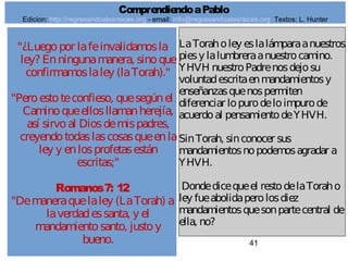 41
"¿Luegopor lafeinvalidamosla
ley? Enningunamanera, sinoque
confirmamoslaley (laTorah)."
"Peroestoteconfieso, quesegúnel
Caminoqueellosllamanherejía,
así sirvoal Diosdemispadres,
creyendotodaslascosasqueenla
ley y enlosprofetasestán
escritas;"
Romanos7: 12
"Demaneraquelaley (LaTorah) a
laverdadessanta, y el
mandamientosanto, justoy
bueno.
LaToraholey eslalámparaanuestros
piesy lalumbreraanuestrocamino.
YHVH nuestroPadrenosdejosu
voluntadescritaenmandamientosy
enseñanzasquenospermiten
diferenciar lopurodeloimpurode
acuerdoal pensamientodeYHVH.
SinTorah, sinconocer sus
mandamientosnopodemosagradar a
YHVH.
Dondedicequeel restodelaToraho
ley fueabolidaperolosdiez
mandamientosquesonpartecentral de
ella, no?
ComprendiendoaPablo
Edicion: http://regresandoalasraices.org - email: info@regresandoalasraices.org Textos: L. Hunter
 