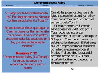 42
"¿Luegopor lafeinvalidamosla
ley? Enningunamanera, sinoque
confirmamoslaley (laTorah)."
"Peroestoteconfieso, quesegúnel
Caminoqueellosllamanherejía,
así sirvoal Diosdemispadres,
creyendotodaslascosasqueenla
ley y enlosprofetasestán
escritas;"
Romanos7: 12
"Demaneraquelaley (LaTorah) a
laverdadessanta, y el
mandamientosanto, justoy
bueno.
Cuandolespidenlosdiezmosenla
iglesia, porquelohacensi yanohay
Torahsupuestamente? Losdiezmos
sonpartedelaTorah!
LaToraheseterna, esfuentede
bendicionesy devida! Solopor la
Torahpodemosinterpretar
correctamenteel librodeApocalipsis!
Solopor laTorahpodemosver las
señalesdelostiempos! El Padrenos
diolostiemposseñalados, lasfiestas,
comolaclaveparareconocer al
Mesías. Y el enemigolossacodel
correctotiempodeYHVH para
enseñartelostiempospaganos, las
fiestaspaganasetc.
ComprendiendoaPablo
Edicion: http://regresandoalasraices.org - email: info@regresandoalasraices.org Textos: L. Hunter
 