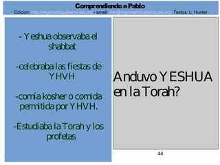 44
- Yeshuaobservabael
shabbat
-celebrabalasfiestasde
YHVH
-comíakosher ocomida
permitidapor YHVH.
-EstudiabalaTorahy los
profetas
AnduvoYESHUA
enlaTorah?
ComprendiendoaPablo
Edicion: http://regresandoalasraices.org - email: info@regresandoalasraices.org Textos: L. Hunter
 