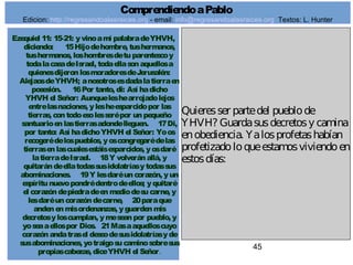45
Ezequiel 11: 15-21: yvinoamí palabradeYHVH,
diciendo: 15Hijodehombre, tushermanos,
tushermanos, loshombresdetuparentescoy
todalacasadeIsrael, todaellasonaquellosa
quienesdijeronlosmoradoresdeJerusalén:
AlejaosdeYHVH; anosotrosesdadalatierraen
posesión. 16Por tanto, di: Así hadicho
YHVH el Señor: Aunqueleshearrojadolejos
entrelasnaciones, ylesheesparcidopor las
tierras, contodoesolesserépor unpequeño
santuarioenlastierrasadondelleguen. 17Di,
por tanto: Así hadichoYHVH el Señor: Yoos
recogerédelospueblos, yoscongregarédelas
tierrasenlascualesestáisesparcidos, yosdaré
latierradeIsrael. 18Y volveránallá, y
quitarándeellatodassusidolatríasytodassus
abominaciones. 19Y lesdaréuncorazón, yun
espíritunuevopondrédentrodeellos; yquitaré
el corazóndepiedradeenmediodesucarne, y
lesdaréuncorazóndecarne, 20paraque
anden enmisordenanzas, yguardenmis
decretosyloscumplan, ymeseanpor pueblo, y
yoseaaellospor Dios. 21Masaaquelloscuyo
corazónandatrasel deseodesusidolatríasyde
susabominaciones, yotraigosucaminosobresus
propiascabezas, diceYHVH el Señor.
Quieresser partedel pueblode
YHVH? Guardasusdecretosy camina
enobediencia. Yalosprofetashabían
profetizadoloqueestamosviviendoen
estosdías:
ComprendiendoaPablo
Edicion: http://regresandoalasraices.org - email: info@regresandoalasraices.org Textos: L. Hunter
 
