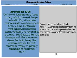 46
Jeremías16: 19-21
"OhYHVH, fortalezamíay fuerza
mía, y refugiomíoenel tiempo
delaaflicción, ati vendrán
nacionesdesdelosextremosdela
tierra, y dirán: Ciertamente
mentiraposeyeronnuestros
padres, vanidad, y nohay enellos
provecho. ¿Haráacasoel hombre
diosesparasí? Másellosnoson
dioses. Por tanto, heaquí les
enseñaréestavez, lesharé
conocer mi manoy mi poder, y
sabránquemi nombrees
YHVH".
Quieresser partedel pueblode
YHVH? Guardasusdecretosy camina
enobediencia. Yalosprofetashabían
profetizadoloqueestamosviviendoen
estosdías:
ComprendiendoaPablo
Edicion: http://regresandoalasraices.org - email: info@regresandoalasraices.org Textos: L. Hunter
 
