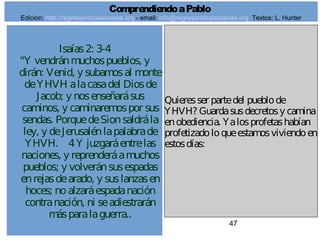 47
Isaías2: 3-4
"Y vendránmuchospueblos, y
dirán: Venid, y subamosal monte
deYHVH alacasadel Diosde
Jacob; y nosenseñarásus
caminos, y caminaremospor sus
sendas. PorquedeSionsaldrála
ley, y deJerusalénlapalabrade
YHVH. 4Y juzgaráentrelas
naciones, y reprenderáamuchos
pueblos; y volveránsusespadas
enrejasdearado, y suslanzasen
hoces; noalzaráespadanación
contranación, ni seadiestrarán
másparalaguerra..
Quieresser partedel pueblode
YHVH? Guardasusdecretosy camina
enobediencia. Yalosprofetashabían
profetizadoloqueestamosviviendoen
estosdías:
ComprendiendoaPablo
Edicion: http://regresandoalasraices.org - email: info@regresandoalasraices.org Textos: L. Hunter
 