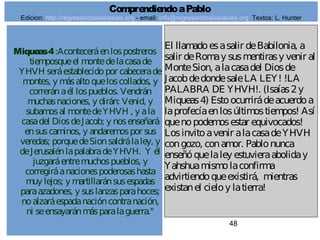 48
Miqueas4:Aconteceráenlospostreros
tiemposqueel montedelacasade
YHVH seráestablecidopor cabecerade
montes, y másaltoqueloscollados, y
correránaél lospueblos. Vendrán
muchasnaciones, y dirán: Venid, y
subamosal montedeYHVH , y ala
casadel DiosdeJacob; y nosenseñará
ensuscaminos, y andaremospor sus
veredas; porquedeSionsaldrálaley, y
deJerusalénlapalabradeYHVH. Y él
juzgaráentremuchospueblos, y
corregiráanacionespoderosashasta
muy lejos; y martillaránsusespadas
paraazadones, y suslanzasparahoces;
noalzaráespadanacióncontranación,
ni seensayaránmásparalaguerra."
El llamadoesasalir deBabilonia, a
salir deRomay susmentirasy venir al
MonteSion, alacasadel Diosde
JacobdedondesaleLA LEY! !LA
PALABRA DE YHVH!. (Isaías2y
Miqueas4) Estoocurrirádeacuerdoa
laprofecíaenlosúltimostiempos! Así
quenopodemosestar equivocados!
Losinvitoavenir alacasadeYHVH
congozo, conamor. Pablonunca
enseñóquelaley estuvieraaboliday
Yahshuamismolaconfirma
advirtiendoqueexistirá, mientras
existanel cieloy latierra!
ComprendiendoaPablo
Edicion: http://regresandoalasraices.org - email: info@regresandoalasraices.org Textos: L. Hunter
 