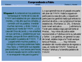 49
Miqueas4:Aconteceráenlospostreros
tiemposqueel montedelacasade
YHVH seráestablecidopor cabecerade
montes, y másaltoqueloscollados, y
correránaél lospueblos. Vendrán
muchasnaciones, y dirán: Venid, y
subamosal montedeYHVH , y ala
casadel DiosdeJacob; y nosenseñará
ensuscaminos, y andaremospor sus
veredas; porquedeSionsaldrálaley, y
deJerusalénlapalabradeYHVH. Y él
juzgaráentremuchospueblos, y
corregiráanacionespoderosashasta
muy lejos; y martillaránsusespadas
paraazadones, y suslanzasparahoces;
noalzaráespadanacióncontranación,
ni seensayaránmásparalaguerra."
Loqueaprendimosenel pasadoeraparte
del plandeYHVH: Habríacegueraen
parteparalacasadeJudá, y cegueraen
parteparalosgentileshastaqueentrarala
plenituddeellos, y secumplierael tiempo
establecido. (Romanos11: 25).. Entonces
todoIsrael serásalvo……… Judáteniala
Torahperoestabaciegoparcialmenteal
Mesías… hoy milesdejudíosestán
reconociendoaYahshuacomosusalvador
y Señor; Losgentiles, engeneral lacasa
deIsrael, estabaciegaalaTorahaunque
teníaal Mesías………. hoy millones
alrededor del mundoestamosderegresoa
casa, al montedeYHVH! Tenemosal
MesíasYahshuay labenditapalabrade
YHVH!
ComprendiendoaPablo
Edicion: http://regresandoalasraices.org - email: info@regresandoalasraices.org Textos: L. Hunter
 