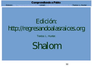 50
Edición:
http://regresandoalasraices.org
Textos: L. Hunter.
Shalom
ComprendiendoaPablo
Edicion: http://regresandoalasraices.org - email: info@regresandoalasraices.org Textos: L. Hunter
 