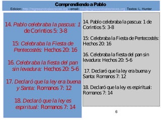 6
14. Pablo celebraba la pascua: 1
deCorintios5: 3-8
15: Celebraba la Fiesta de
Pentecostés: Hechos20: 16
16. Celebraba la fiesta del pan
sin levadura: Hechos20: 5-6
17. Declaró quela ley era buena
y Santa: Romanos7: 12
18. Declaró quela ley es
espiritual: Romanos7: 14
14. Pablocelebrabalapascua: 1de
Corintios5: 3-8
15: CelebrabalaFiestadePentecostés:
Hechos20: 16
16. Celebrabalafiestadel pansin
levadura: Hechos20: 5-6
17. Declaróquelaley erabuenay
Santa: Romanos7: 12
18. Declaróquelaley esespiritual:
Romanos7: 14
ComprendiendoaPablo
Edicion: http://regresandoalasraices.org - email: info@regresandoalasraices.org Textos: L. Hunter
 