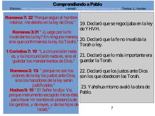 7
Romanos7: 22"Porquesegúnel hombre
interior, medeleitoenlaley deDios;"
Romanos3:31" ¿Luegopor lafe
invalidamoslaley? Enningunamanera,
sinoqueconfirmamoslaley (laTorah)."
1Corintios7: 19 "Lacircuncisiónnada
es, y laincircuncisiónnadaes, sinoel
guardar losmandamientosdeDios."
Romanos2: 13: " porquenosonlos
oidoresdelaley losjustosanteDios,
sinoloshacedoresdelaley serán
justificados."
Hechos9: 15" El Señor ledijo: Ve,
porqueinstrumentoescogidomeeséste,
parallevar mi nombreenpresenciade
losgentiles, y dereyes, y deloshijosde
Israel;"
19. Declaróqueseregocijabaenlaley
deYHVH.
20. Declaróquelafenoinvalidala
Toraholey.
21. Declaróquelomásimportanteera
guardar laTorah.
22. DeclaróquelosjustosanteDios
sonlosqueobedecenlasTorah.
23. Yahshuamismoavalólaobrade
Pablo.
ComprendiendoaPablo
Edicion: http://regresandoalasraices.org - email: info@regresandoalasraices.org Textos: L. Hunter
 